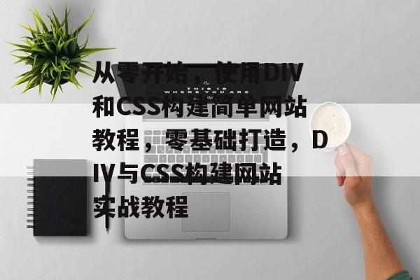 从零开始，使用DIV和CSS构建简单网站教程，零基础打造，DIV与CSS构建网站实战教程