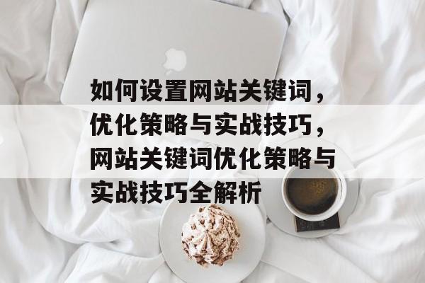 如何设置网站关键词，优化策略与实战技巧，网站关键词优化策略与实战技巧全解析