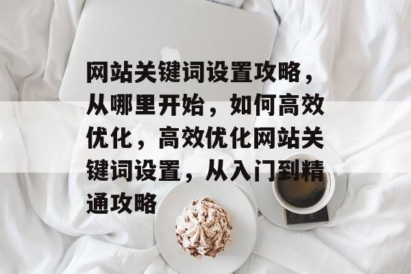 网站关键词设置攻略,从哪里开始,如何高效优化,高效优化网站关键词设置,从入门到精通攻略 网站关键词设置攻略,从哪里开始,如何高效优化,高效优化网站关键词设置,从入门到精通攻略