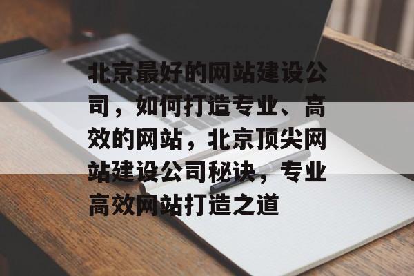 北京最好的网站建设公司，如何打造专业、高效的网站，北京顶尖网站建设公司秘诀，专业高效网站打造之道