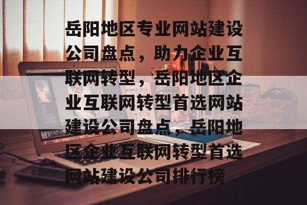 岳阳地区专业网站建设公司盘点，助力企业互联网转型，岳阳地区企业互联网转型首选网站建设公司盘点，岳阳地区企业互联网转型首选网站建设公司排行榜
