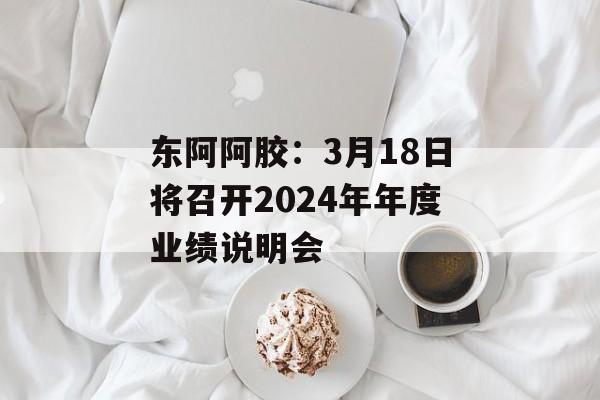 东阿阿胶：3月18日将召开2024年年度业绩说明会