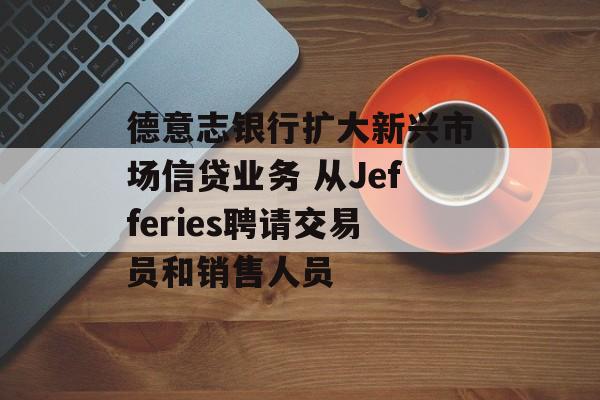 德意志银行扩大新兴市场信贷业务 从Jefferies聘请交易员和销售人员