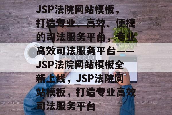 JSP法院网站模板，打造专业、高效、便捷的司法服务平台，专业高效司法服务平台——JSP法院网站模板全新上线，JSP法院网站模板，打造专业高效司法服务平台