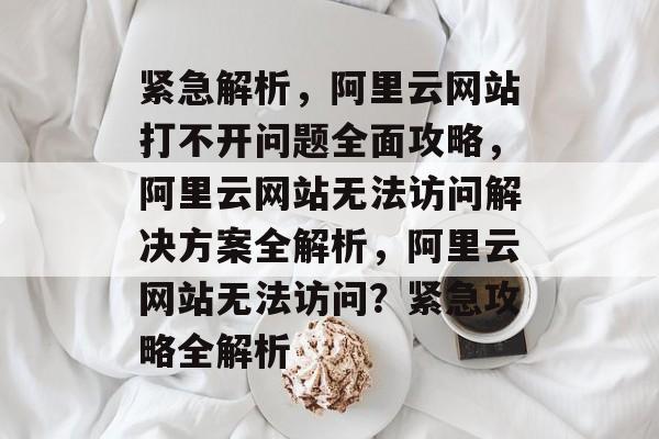 紧急解析，阿里云网站打不开问题全面攻略，阿里云网站无法访问解决方案全解析，阿里云网站无法访问？紧急攻略全解析
