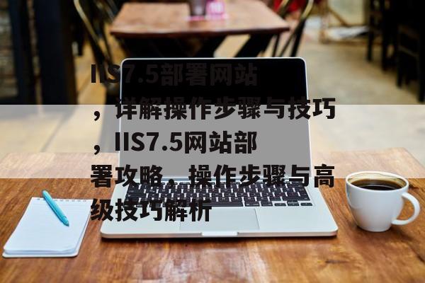 IIS7.5部署网站，详解操作步骤与技巧，IIS7.5网站部署攻略，操作步骤与高级技巧解析
