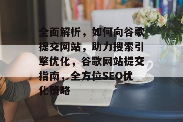 全面解析，如何向谷歌提交网站，助力搜索引擎优化，谷歌网站提交指南，全方位SEO优化策略