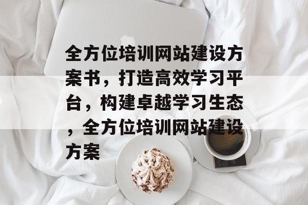 全方位培训网站建设方案书，打造高效学习平台，构建卓越学习生态，全方位培训网站建设方案