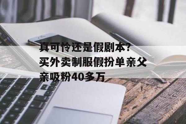 真可怜还是假剧本？ 买外卖制服假扮单亲父亲吸粉40多万