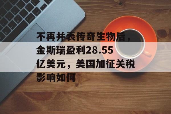 不再并表传奇生物后，金斯瑞盈利28.55亿美元，美国加征关税影响如何