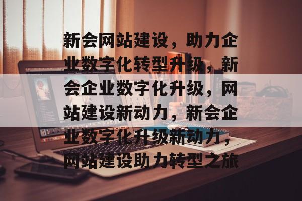 新会网站建设，助力企业数字化转型升级，新会企业数字化升级，网站建设新动力，新会企业数字化升级新动力，网站建设助力转型之旅
