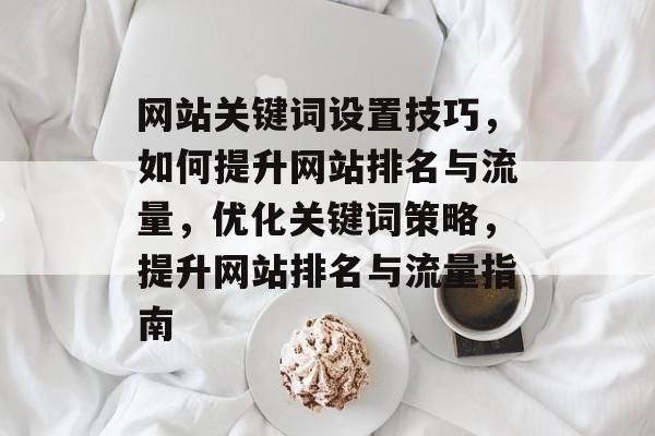 网站关键词设置技巧，如何提升网站排名与流量，优化关键词策略，提升网站排名与流量指南