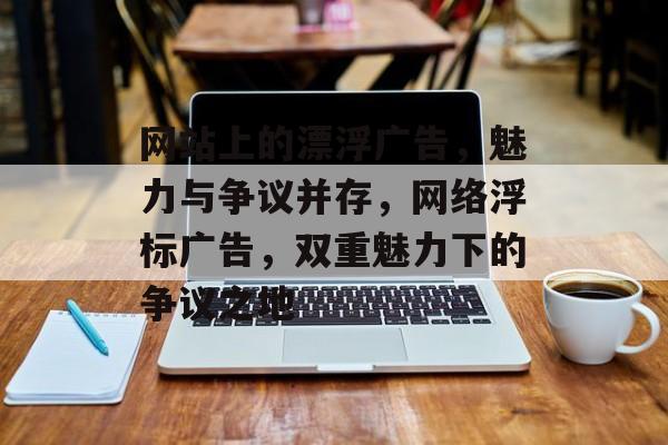 网站上的漂浮广告，魅力与争议并存，网络浮标广告，双重魅力下的争议之地