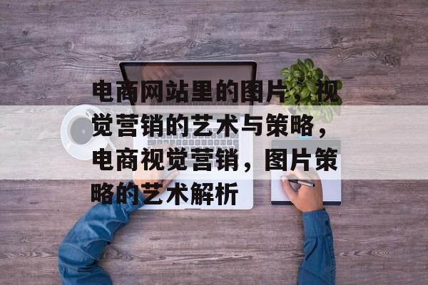 电商网站里的图片，视觉营销的艺术与策略，电商视觉营销，图片策略的艺术解析