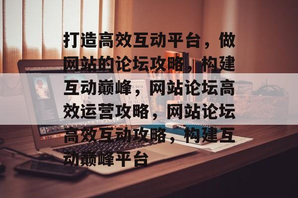 打造高效互动平台，做网站的论坛攻略，构建互动巅峰，网站论坛高效运营攻略，网站论坛高效互动攻略，构建互动巅峰平台