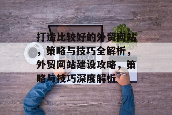 打造比较好的外贸网站，策略与技巧全解析，外贸网站建设攻略，策略与技巧深度解析