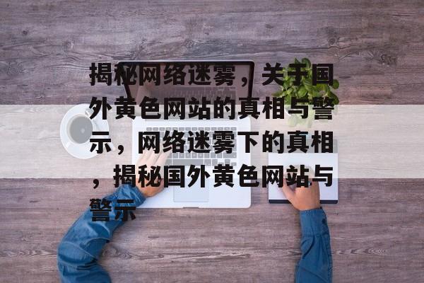 揭秘网络迷雾，关于国外黄色网站的真相与警示，网络迷雾下的真相，揭秘国外黄色网站与警示