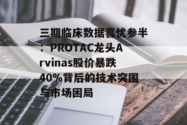 三期临床数据喜忧参半：PROTAC龙头Arvinas股价暴跌40%背后的技术突围与市场困局