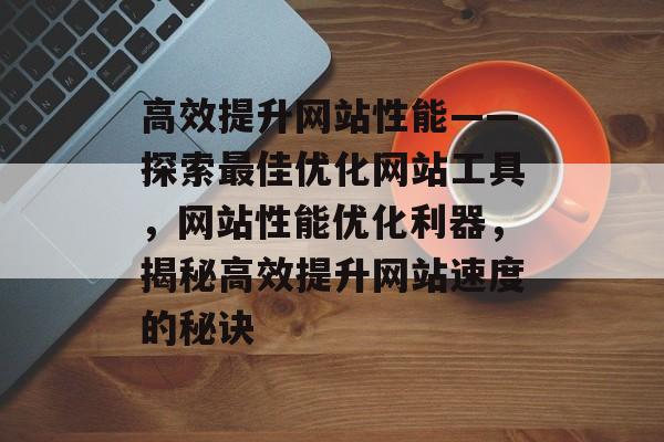 高效提升网站性能——探索最佳优化网站工具，网站性能优化利器，揭秘高效提升网站速度的秘诀
