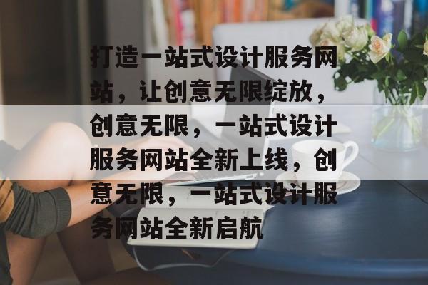 打造一站式设计服务网站，让创意无限绽放，创意无限，一站式设计服务网站全新上线，创意无限，一站式设计服务网站全新启航