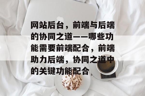 网站后台，前端与后端的协同之道——哪些功能需要前端配合，前端助力后端，协同之道中的关键功能配合