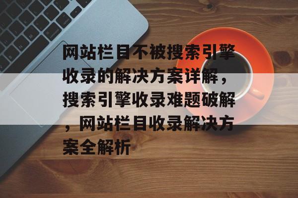 网站栏目不被搜索引擎收录的解决方案详解，搜索引擎收录难题破解，网站栏目收录解决方案全解析