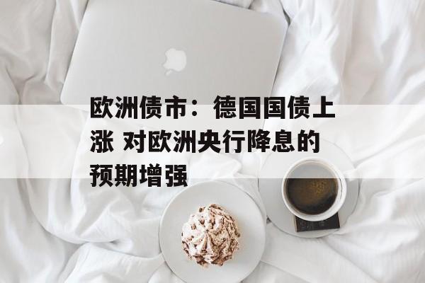 欧洲债市：德国国债上涨 对欧洲央行降息的预期增强