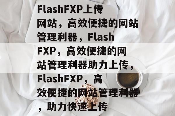 FlashFXP上传网站，高效便捷的网站管理利器，FlashFXP，高效便捷的网站管理利器助力上传，FlashFXP，高效便捷的网站管理利器，助力快速上传