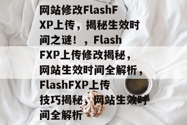 网站修改FlashFXP上传，揭秘生效时间之谜！，FlashFXP上传修改揭秘，网站生效时间全解析，FlashFXP上传技巧揭秘，网站生效时间全解析