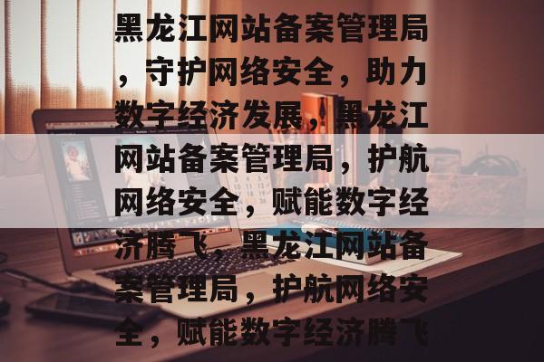 黑龙江网站备案管理局，守护网络安全，助力数字经济发展，黑龙江网站备案管理局，护航网络安全，赋能数字经济腾飞，黑龙江网站备案管理局，护航网络安全，赋能数字经济腾飞