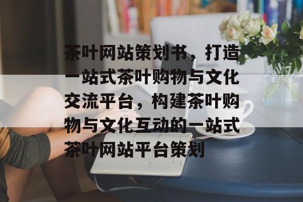 茶叶网站策划书，打造一站式茶叶购物与文化交流平台，构建茶叶购物与文化互动的一站式茶叶网站平台策划