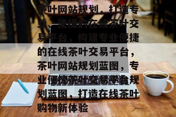 茶叶网站规划，打造专业、便捷的在线茶叶交易平台，构建专业便捷的在线茶叶交易平台，茶叶网站规划蓝图，专业便捷茶叶交易平台规划蓝图，打造在线茶叶购物新体验