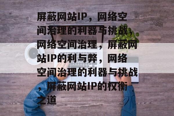 屏蔽网站IP，网络空间治理的利器与挑战，网络空间治理，屏蔽网站IP的利与弊，网络空间治理的利器与挑战，屏蔽网站IP的权衡之道
