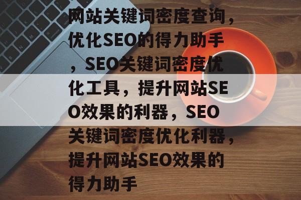 网站关键词密度查询，优化SEO的得力助手，SEO关键词密度优化工具，提升网站SEO效果的利器，SEO关键词密度优化利器，提升网站SEO效果的得力助手