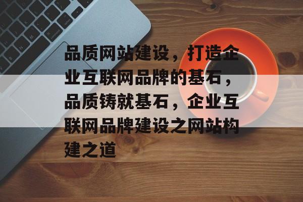 品质网站建设，打造企业互联网品牌的基石，品质铸就基石，企业互联网品牌建设之网站构建之道