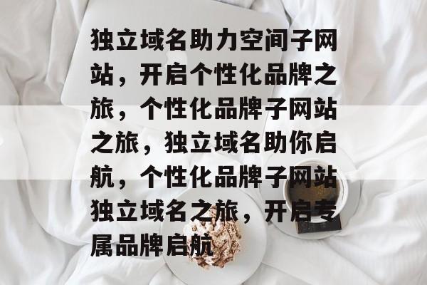 独立域名助力空间子网站，开启个性化品牌之旅，个性化品牌子网站之旅，独立域名助你启航，个性化品牌子网站独立域名之旅，开启专属品牌启航