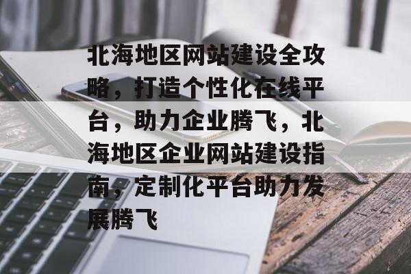 北海地区网站建设全攻略，打造个性化在线平台，助力企业腾飞，北海地区企业网站建设指南，定制化平台助力发展腾飞