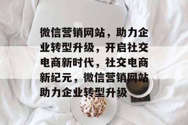 微信营销网站，助力企业转型升级，开启社交电商新时代，社交电商新纪元，微信营销网站助力企业转型升级