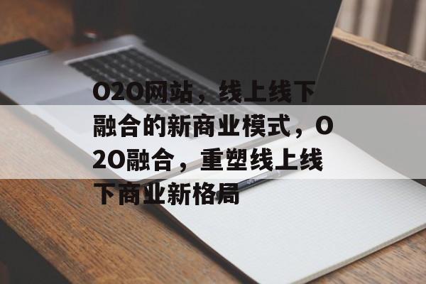 O2O网站，线上线下融合的新商业模式，O2O融合，重塑线上线下商业新格局