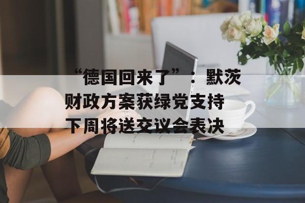 “德国回来了”：默茨财政方案获绿党支持 下周将送交议会表决