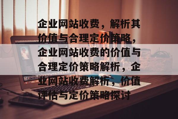 企业网站收费，解析其价值与合理定价策略，企业网站收费的价值与合理定价策略解析，企业网站收费解析，价值评估与定价策略探讨