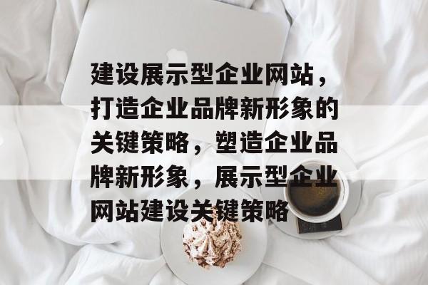 建设展示型企业网站，打造企业品牌新形象的关键策略，塑造企业品牌新形象，展示型企业网站建设关键策略
