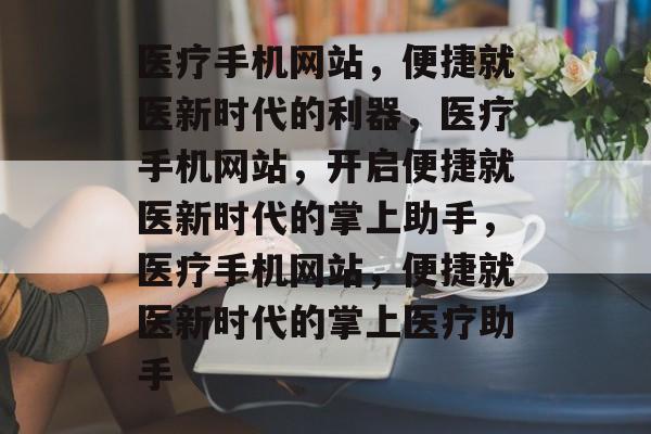 医疗手机网站，便捷就医新时代的利器，医疗手机网站，开启便捷就医新时代的掌上助手，医疗手机网站，便捷就医新时代的掌上医疗助手
