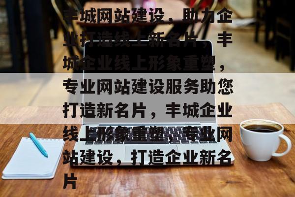 丰城网站建设，助力企业打造线上新名片，丰城企业线上形象重塑，专业网站建设服务助您打造新名片，丰城企业线上形象重塑，专业网站建设，打造企业新名片