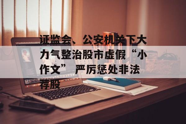 证监会、公安机关下大力气整治股市虚假“小作文” 严厉惩处非法荐股