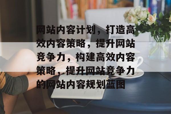 网站内容计划，打造高效内容策略，提升网站竞争力，构建高效内容策略，提升网站竞争力的网站内容规划蓝图