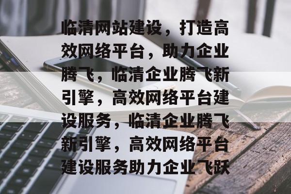 临清网站建设，打造高效网络平台，助力企业腾飞，临清企业腾飞新引擎，高效网络平台建设服务，临清企业腾飞新引擎，高效网络平台建设服务助力企业飞跃