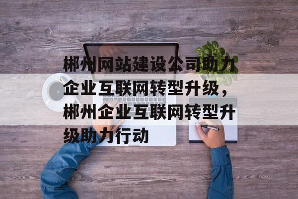 郴州网站建设公司助力企业互联网转型升级，郴州企业互联网转型升级助力行动