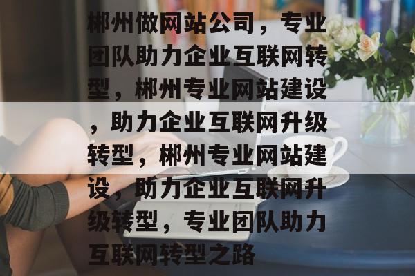 郴州做网站公司，专业团队助力企业互联网转型，郴州专业网站建设，助力企业互联网升级转型，郴州专业网站建设，助力企业互联网升级转型，专业团队助力互联网转型之路