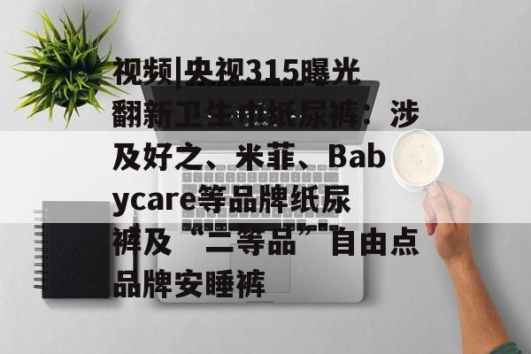 视频|央视315曝光翻新卫生巾纸尿裤：涉及好之、米菲、Babycare等品牌纸尿裤及“二等品”自由点品牌安睡裤